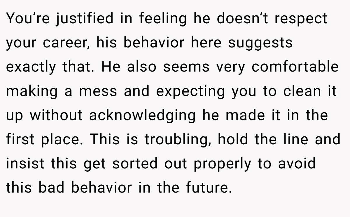 You’re justified in feeling he doesn’t respect your career, his behavior here suggests exactly that. He also seems very comfortable making a mess and expecting you to clean it up without acknowledging he made it in the first place. This is troubling, hold the line and insist this get sorted out properly to avoid this bad behavior in the future.