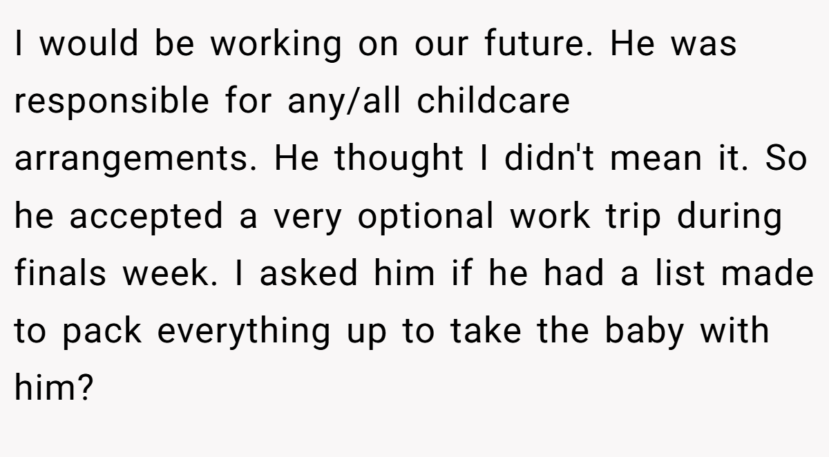 I would be working on our future. He was responsible for any/all childcare arrangements. He thought I didn't mean it. So he accepted a very optional work trip during finals week. I asked him if he had a list made to pack everything up to take the baby with him?