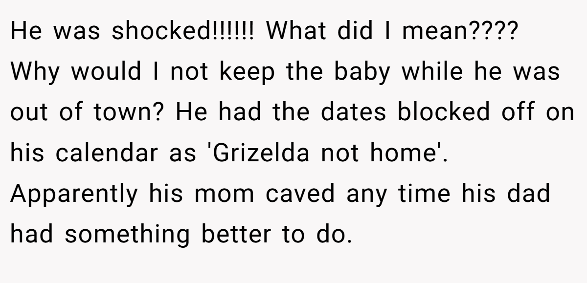 He was shocked!!!!!! What did I mean???? Why would I not keep the baby while he was out of town? He had the dates blocked off on his calendar as 'Grizelda not home'. Apparently his mom caved any time his dad had something better to do.