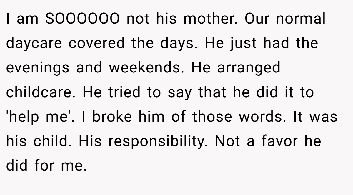 I am SOOOOOO not his mother. Our normal daycare covered the days. He just had the evenings and weekends. He arranged childcare. He tried to say that he did it to 'help me'. I broke him of those words. It was his child. His responsibility. Not a favor he did for me.