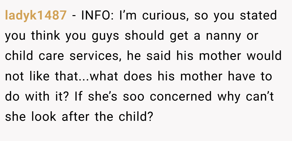 ladyk1487 − INFO: I’m curious, so you stated you think you guys should get a nanny or child care services, he said his mother would not like that...what does his mother have to do with it? If she’s soo concerned why can’t she look after the child?