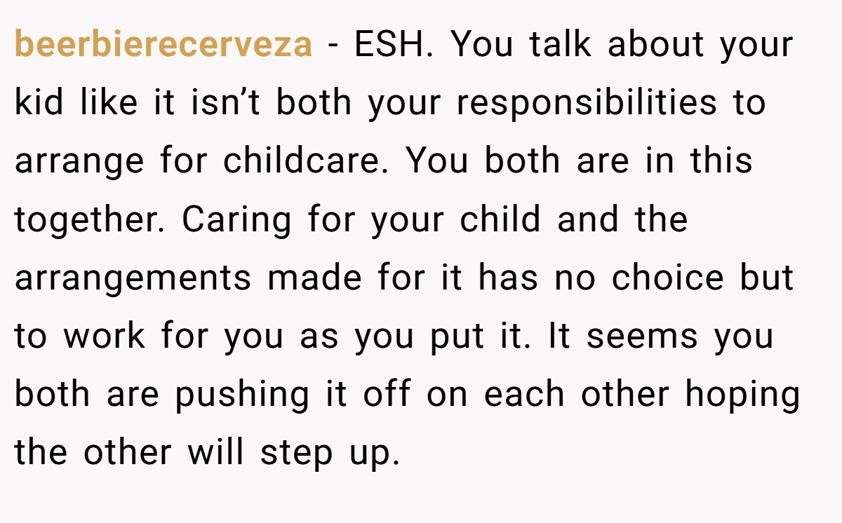 beerbierecerveza − ESH. You talk about your kid like it isn’t both your responsibilities to arrange for childcare. You both are in this together. Caring for your child and the arrangements made for it has no choice but to work for you as you put it. It seems you both are pushing it off on each other hoping the other will step up.