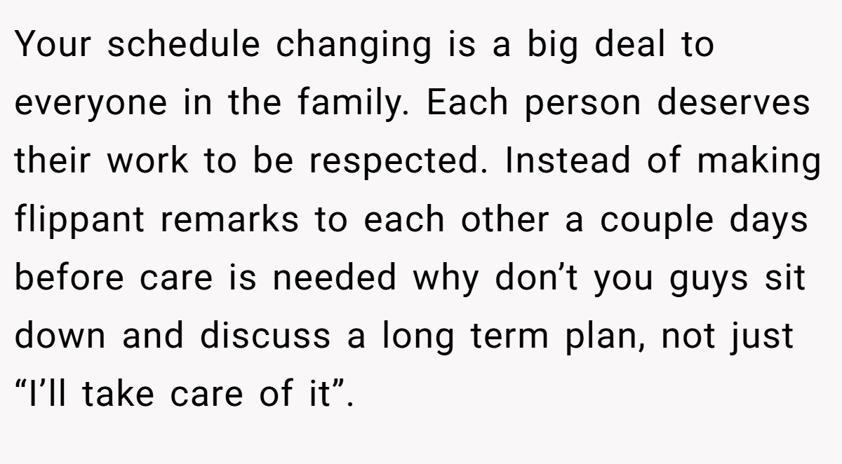 Your schedule changing is a big deal to everyone in the family. Each person deserves their work to be respected. Instead of making flippant remarks to each other a couple days before care is needed why don’t you guys sit down and discuss a long term plan, not just “I’ll take care of it”.