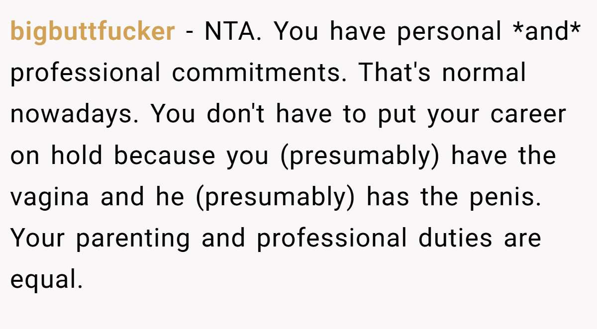 bigbuttfucker − NTA. You have personal *and* professional commitments. That's normal nowadays. You don't have to put your career on hold because you (presumably) have the vagina and he (presumably) has the penis. Your parenting and professional duties are equal.