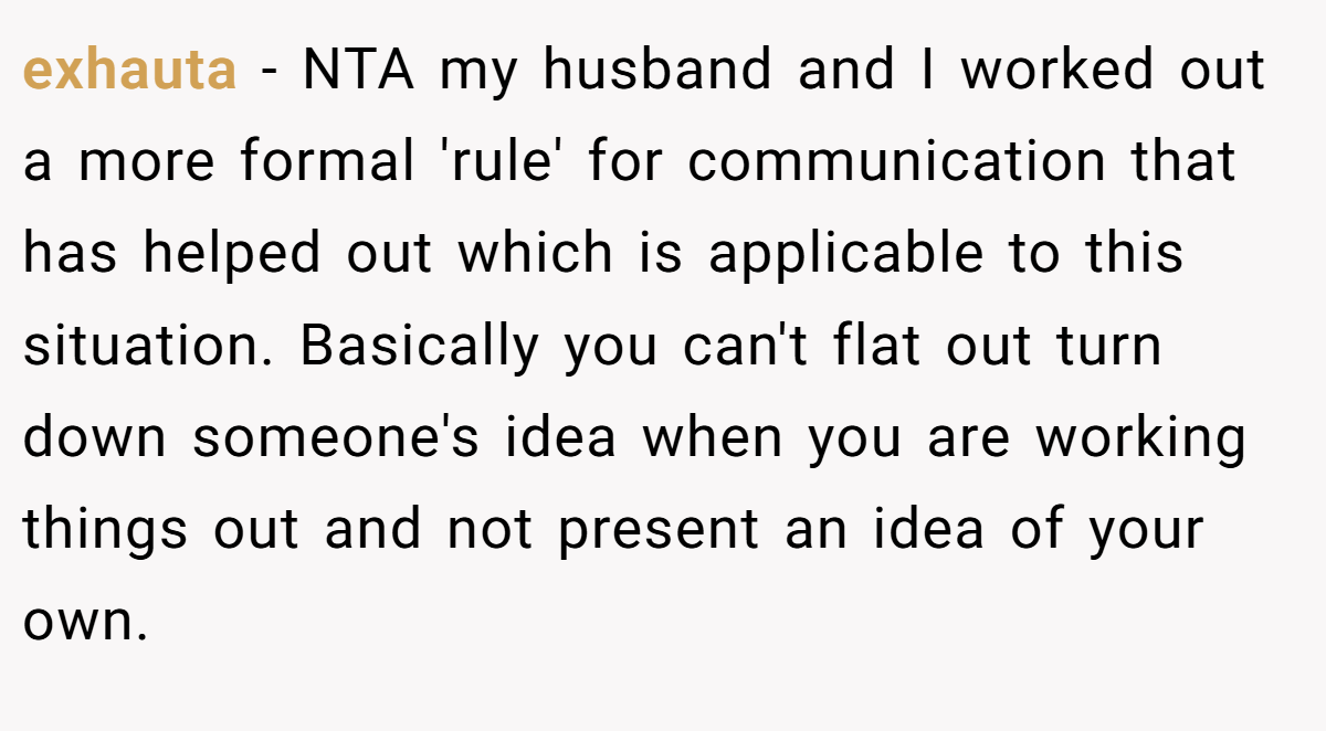 exhauta − NTA my husband and I worked out a more formal 'rule' for communication that has helped out which is applicable to this situation. Basically you can't flat out turn down someone's idea when you are working things out and not present an idea of your own.
