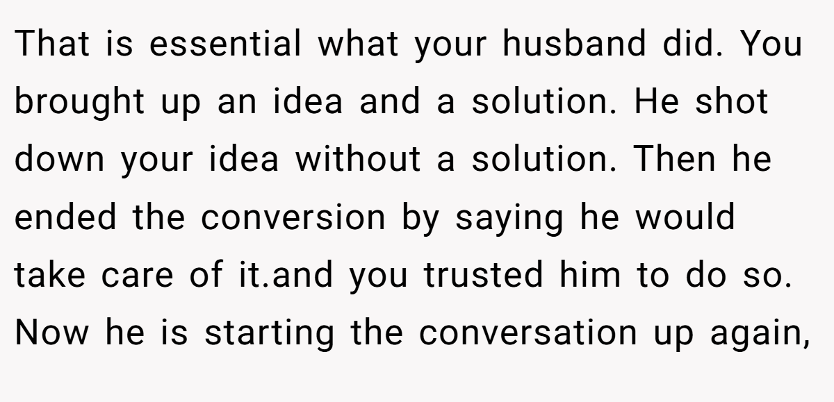 That is essential what your husband did. You brought up an idea and a solution. He shot down your idea without a solution. Then he ended the conversion by saying he would take care of it.and you trusted him to do so. Now he is starting the conversation up again,