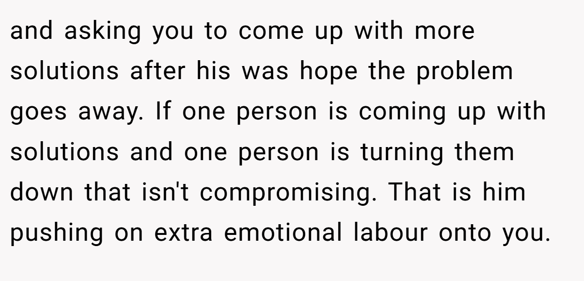 and asking you to come up with more solutions after his was hope the problem goes away. If one person is coming up with solutions and one person is turning them down that isn't compromising. That is him pushing on extra emotional labour onto you.