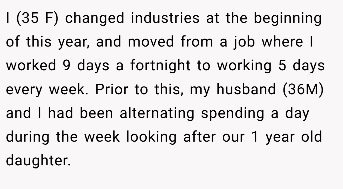 I (35 F) changed industries at the beginning of this year, and moved from a job where I worked 9 days a fortnight to working 5 days every week. Prior to this, my husband (36M) and I had been alternating spending a day during the week looking after our 1 year old daughter.