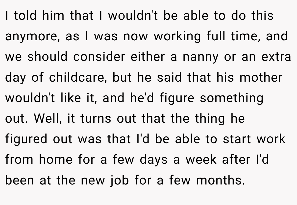 I told him that I wouldn't be able to do this anymore, as I was now working full time, and we should consider either a nanny or an extra day of childcare, but he said that his mother wouldn't like it, and he'd figure something out. Well, it turns out that the thing he figured out was that I'd be able to start work from home for a few days a week after I'd been at the new job for a few months.