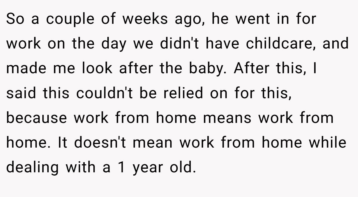 So a couple of weeks ago, he went in for work on the day we didn't have childcare, and made me look after the baby. After this, I said this couldn't be relied on for this, because work from home means work from home. It doesn't mean work from home while dealing with a 1 year old.