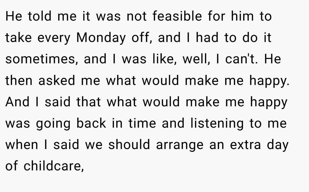 He told me it was not feasible for him to take every Monday off, and I had to do it sometimes, and I was like, well, I can't. He then asked me what would make me happy. And I said that what would make me happy was going back in time and listening to me when I said we should arrange an extra day of childcare,