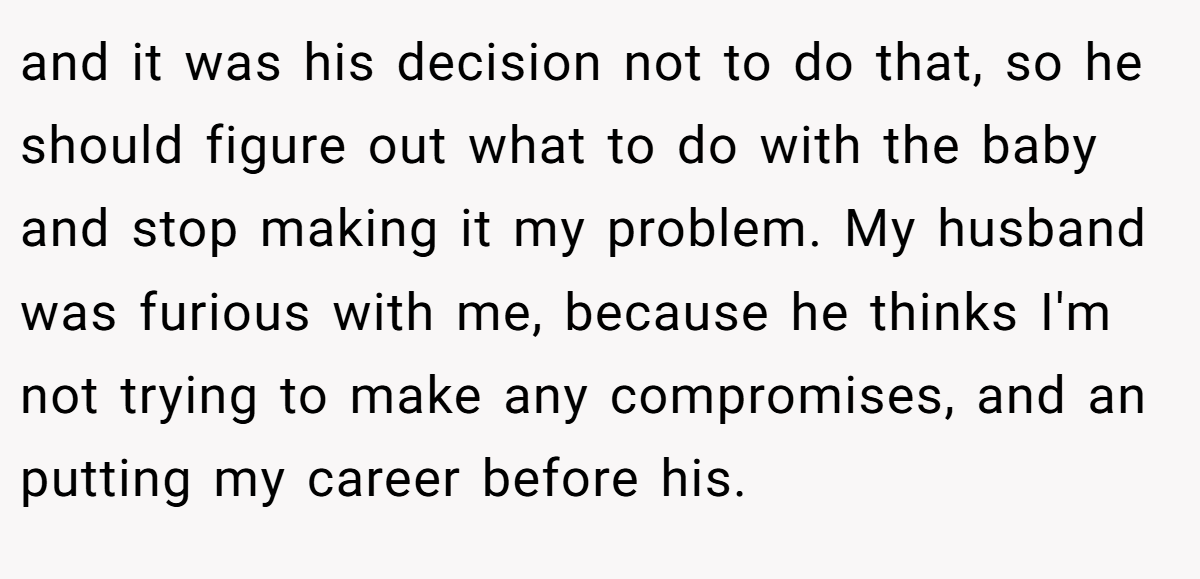 and it was his decision not to do that, so he should figure out what to do with the baby and stop making it my problem. My husband was furious with me, because he thinks I'm not trying to make any compromises, and an putting my career before his.
