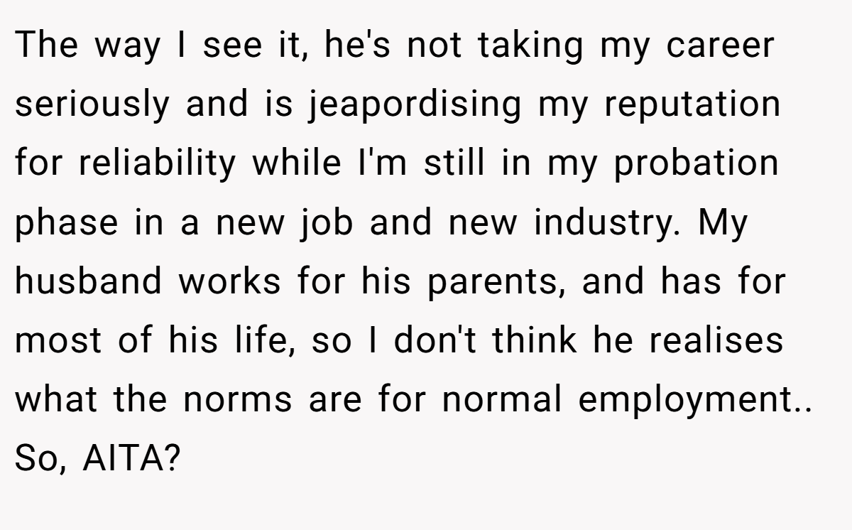 The way I see it, he's not taking my career seriously and is jeapordising my reputation for reliability while I'm still in my probation phase in a new job and new industry. My husband works for his parents, and has for most of his life, so I don't think he realises what the norms are for normal employment.. So, AITA?