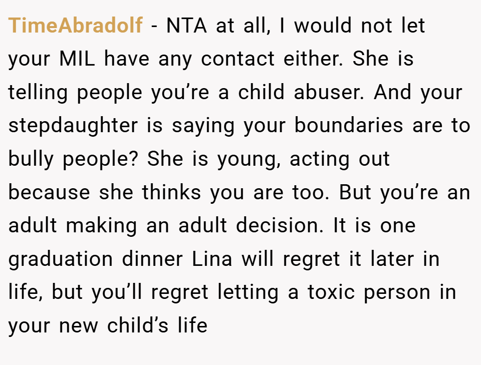 TimeAbradolf − NTA at all, I would not let your MIL have any contact either. She is telling people you’re a child abuser. And your stepdaughter is saying your boundaries are to bully people? She is young, acting out because she thinks you are too. But you’re an adult making an adult decision. It is one graduation dinner Lina will regret it later in life, but you’ll regret letting a toxic person in your new child’s life