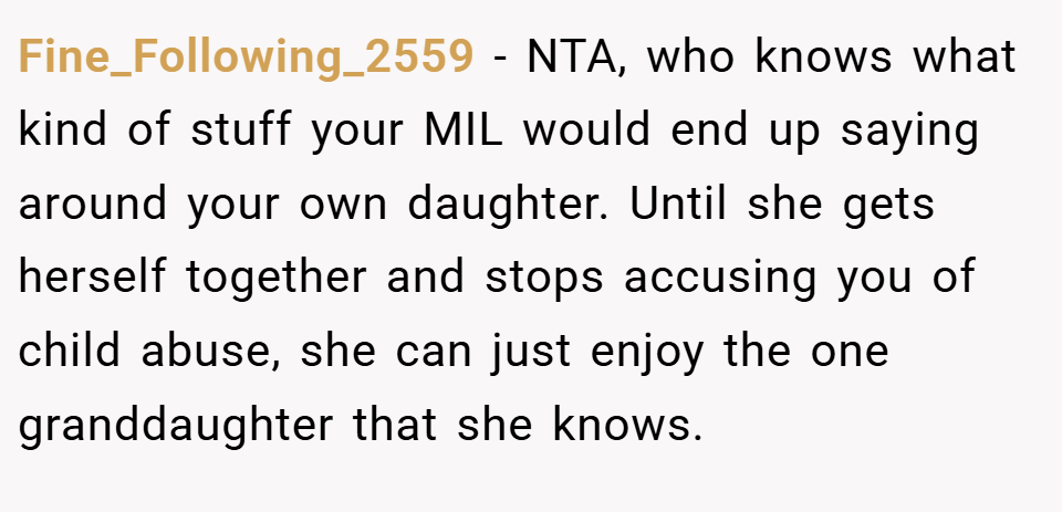 Fine_Following_2559 − NTA, who knows what kind of stuff your MIL would end up saying around your own daughter. Until she gets herself together and stops accusing you of child abuse, she can just enjoy the one granddaughter that she knows.