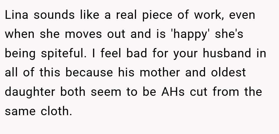 Lina sounds like a real piece of work, even when she moves out and is 'happy' she's being spiteful. I feel bad for your husband in all of this because his mother and oldest daughter both seem to be AHs cut from the same cloth.