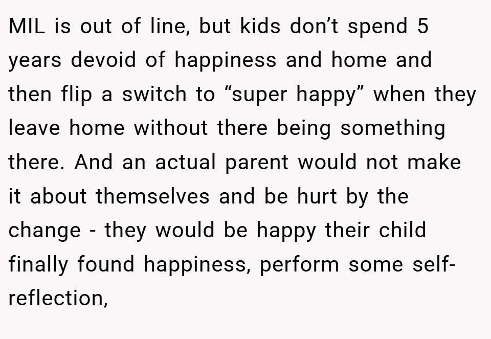 MIL is out of line, but kids don’t spend 5 years devoid of happiness and home and then flip a switch to “super happy” when they leave home without there being something there. And an actual parent would not make it about themselves and be hurt by the change - they would be happy their child finally found happiness, perform some self-reflection,