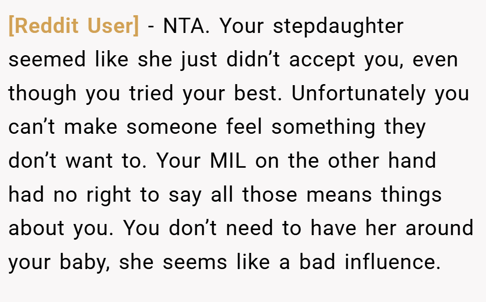 [Reddit User] − NTA. Your stepdaughter seemed like she just didn’t accept you, even though you tried your best. Unfortunately you can’t make someone feel something they don’t want to. Your MIL on the other hand had no right to say all those means things about you. You don’t need to have her around your baby, she seems like a bad influence.
