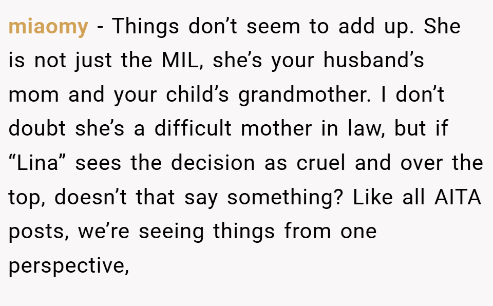 miaomy − Things don’t seem to add up. She is not just the MIL, she’s your husband’s mom and your child’s grandmother. I don’t doubt she’s a difficult mother in law, but if “Lina” sees the decision as cruel and over the top, doesn’t that say something? Like all AITA posts, we’re seeing things from one perspective,
