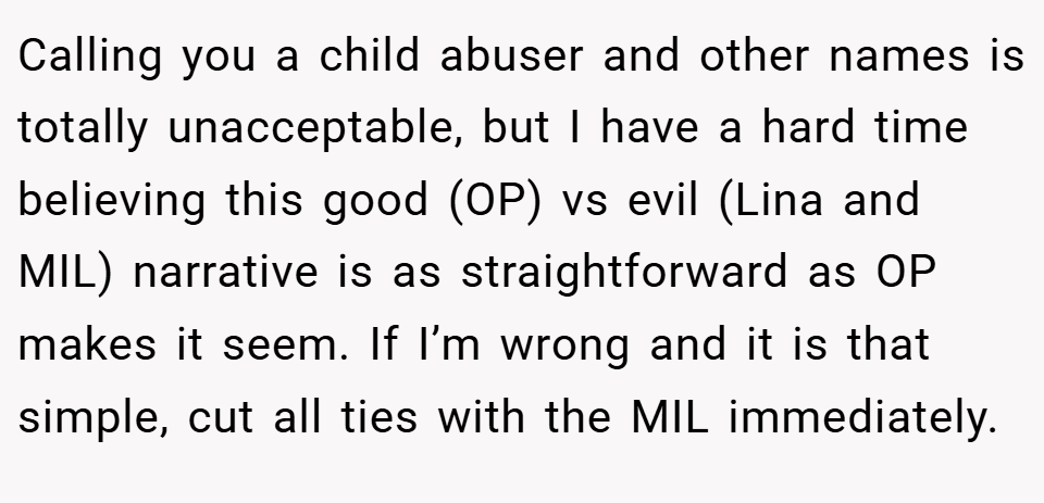Calling you a child abuser and other names is totally unacceptable, but I have a hard time believing this good (OP) vs evil (Lina and MIL) narrative is as straightforward as OP makes it seem. If I’m wrong and it is that simple, cut all ties with the MIL immediately.