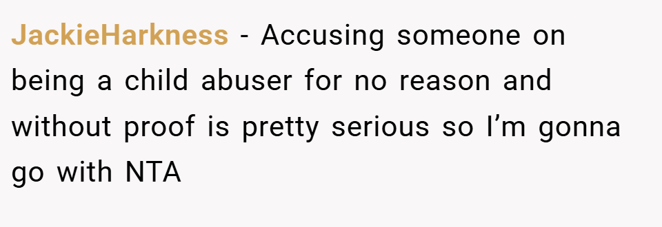 JackieHarkness − Accusing someone on being a child abuser for no reason and without proof is pretty serious so I’m gonna go with NTA