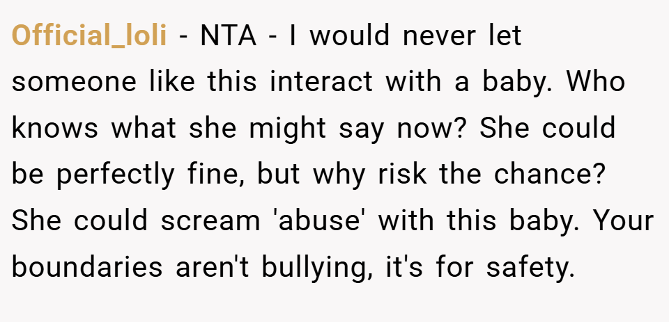 Official_loli − NTA - I would never let someone like this interact with a baby. Who knows what she might say now? She could be perfectly fine, but why risk the chance? She could scream 'abuse' with this baby. Your boundaries aren't bullying, it's for safety.
