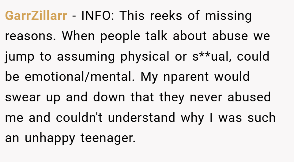 GarrZillarr − INFO: This reeks of missing reasons. When people talk about abuse we jump to assuming physical or s**ual, could be emotional/mental. My nparent would swear up and down that they never abused me and couldn't understand why I was such an unhappy teenager.