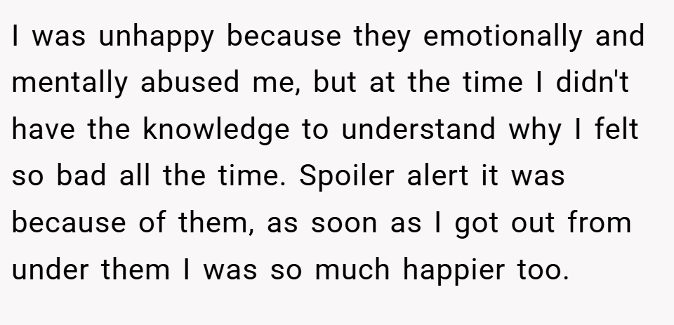 I was unhappy because they emotionally and mentally abused me, but at the time I didn't have the knowledge to understand why I felt so bad all the time. Spoiler alert it was because of them, as soon as I got out from under them I was so much happier too.