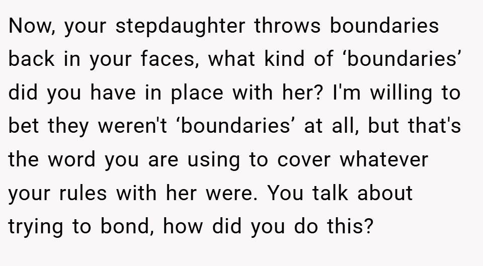 Now, your stepdaughter throws boundaries back in your faces, what kind of ‘boundaries’ did you have in place with her? I'm willing to bet they weren't ‘boundaries’ at all, but that's the word you are using to cover whatever your rules with her were. You talk about trying to bond, how did you do this?