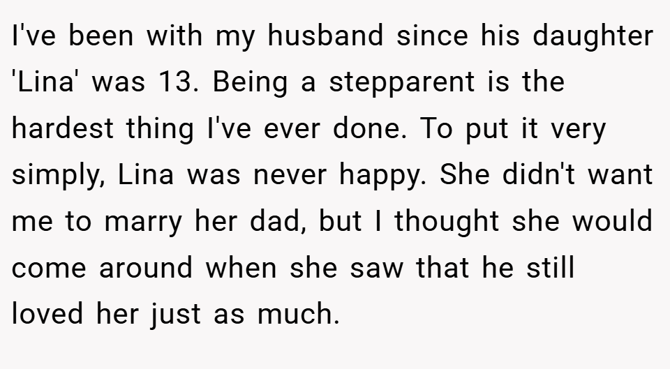 I've been with my husband since his daughter 'Lina' was 13. Being a stepparent is the hardest thing I've ever done. To put it very simply, Lina was never happy. She didn't want me to marry her dad, but I thought she would come around when she saw that he still loved her just as much.