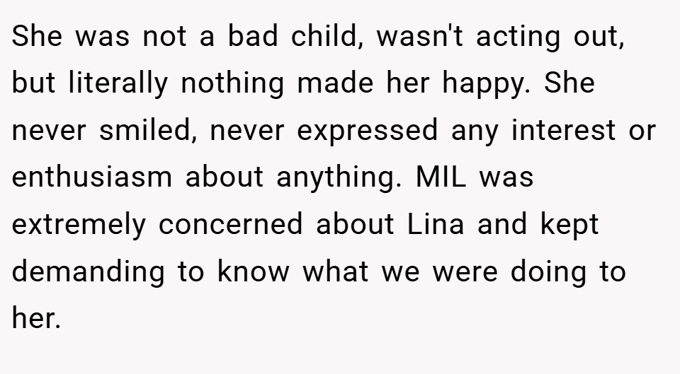 She was not a bad child, wasn't acting out, but literally nothing made her happy. She never smiled, never expressed any interest or enthusiasm about anything. MIL was extremely concerned about Lina and kept demanding to know what we were doing to her.