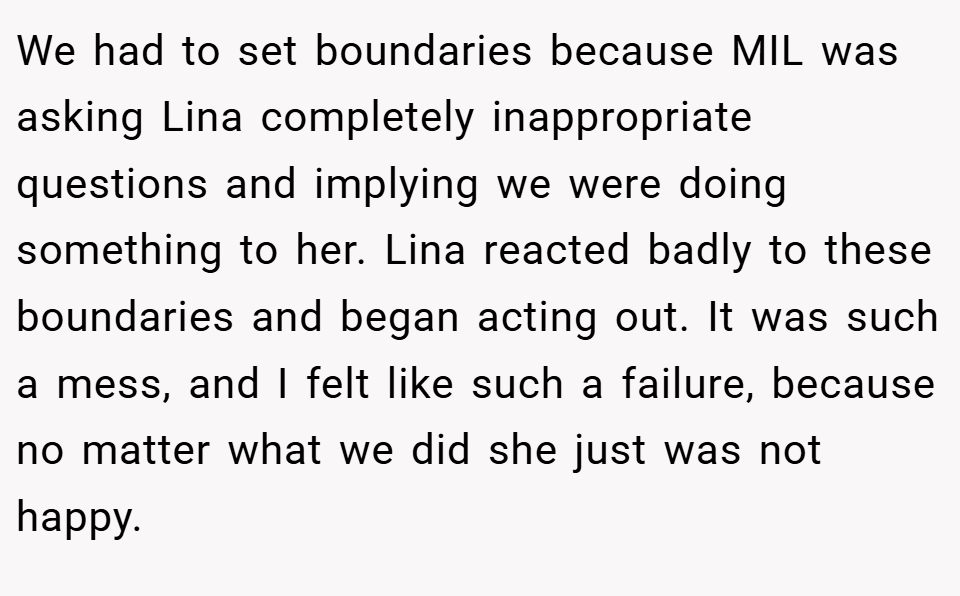 We had to set boundaries because MIL was asking Lina completely inappropriate questions and implying we were doing something to her. Lina reacted badly to these boundaries and began acting out. It was such a mess, and I felt like such a failure, because no matter what we did she just was not happy.