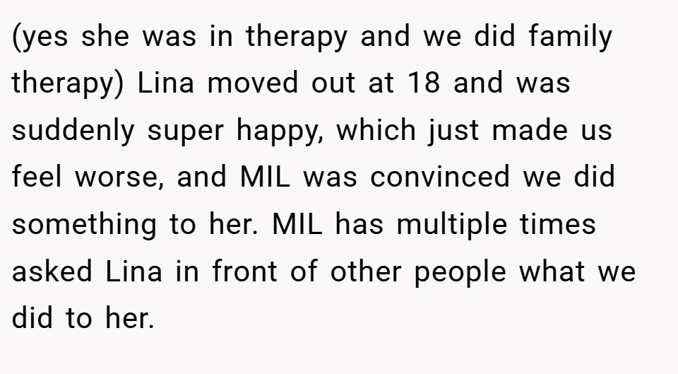 (yes she was in therapy and we did family therapy) Lina moved out at 18 and was suddenly super happy, which just made us feel worse, and MIL was convinced we did something to her. MIL has multiple times asked Lina in front of other people what we did to her.