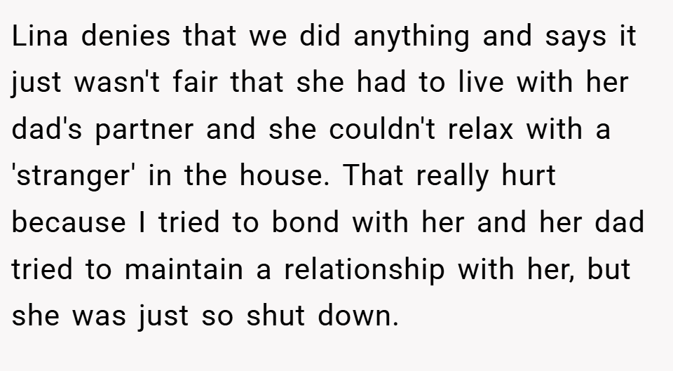 Lina denies that we did anything and says it just wasn't fair that she had to live with her dad's partner and she couldn't relax with a 'stranger' in the house. That really hurt because I tried to bond with her and her dad tried to maintain a relationship with her, but she was just so shut down.