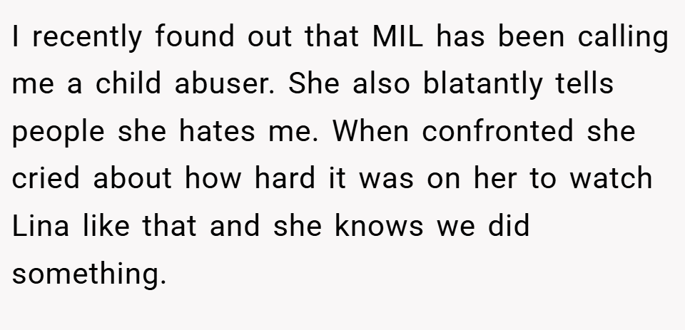 I recently found out that MIL has been calling me a child abuser. She also blatantly tells people she hates me. When confronted she cried about how hard it was on her to watch Lina like that and she knows we did something.