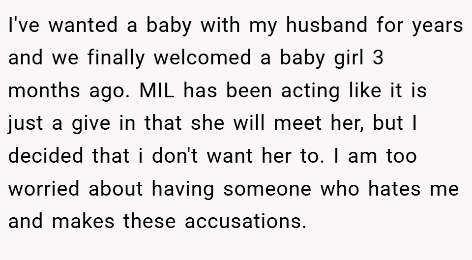 I've wanted a baby with my husband for years and we finally welcomed a baby girl 3 months ago. MIL has been acting like it is just a give in that she will meet her, but I decided that i don't want her to. I am too worried about having someone who hates me and makes these accusations.