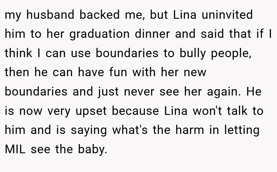 my husband backed me, but Lina uninvited him to her graduation dinner and said that if I think I can use boundaries to bully people, then he can have fun with her new boundaries and just never see her again. He is now very upset because Lina won't talk to him and is saying what's the harm in letting MIL see the baby.
