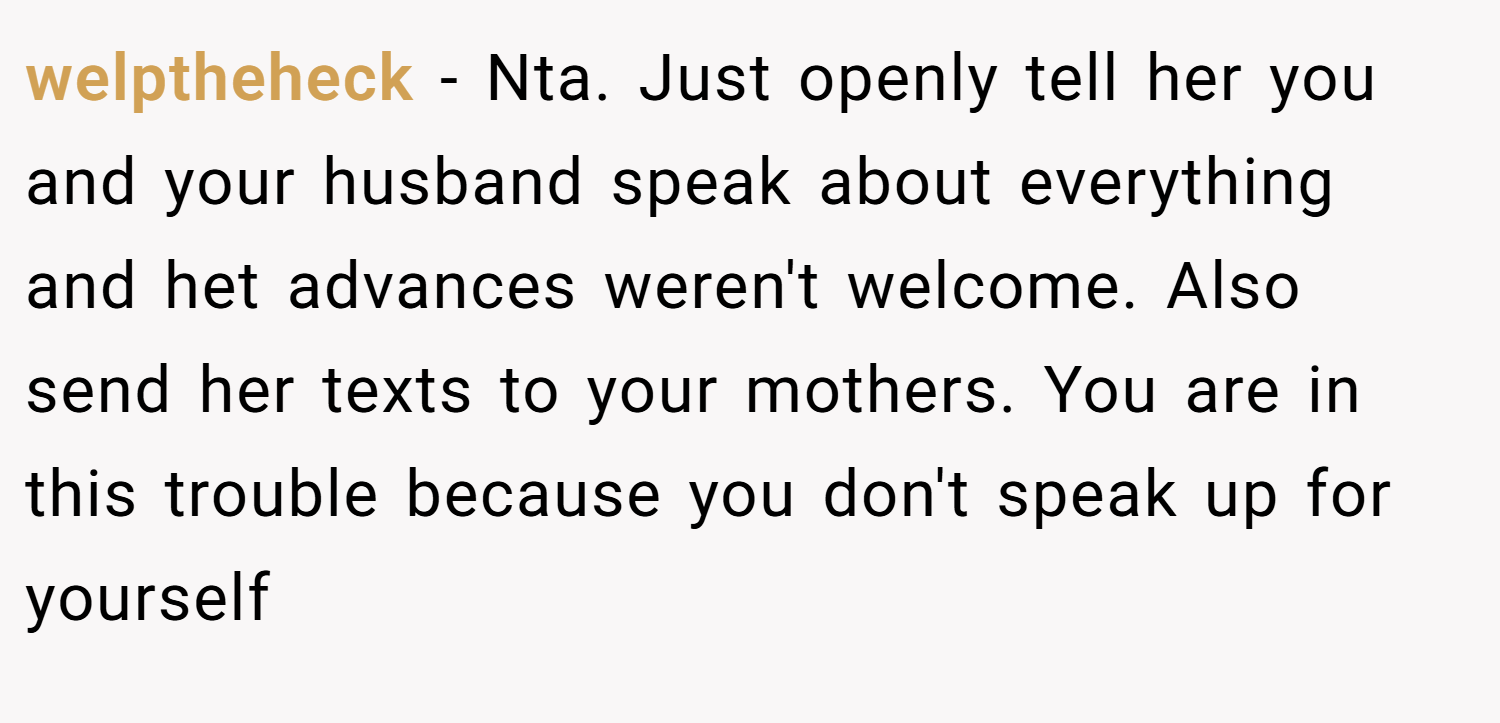 welptheheck − Nta. Just openly tell her you and your husband speak about everything and het advances weren't welcome. Also send her texts to your mothers. You are in this trouble because you don't speak up for yourself