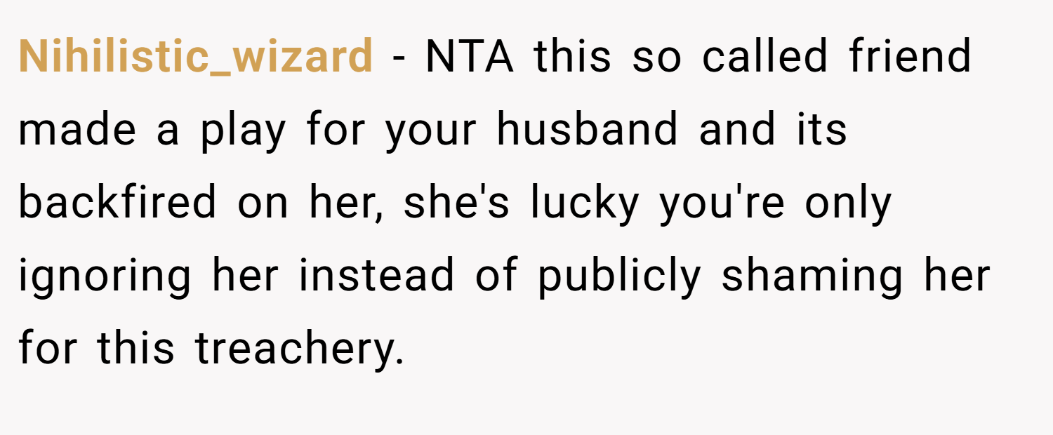 Nihilistic_wizard − NTA this so called friend made a play for your husband and its backfired on her, she's lucky you're only ignoring her instead of publicly shaming her for this treachery.
