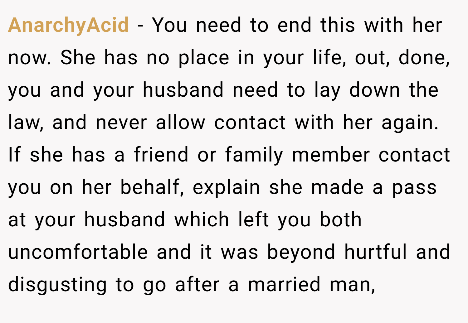 AnarchyAcid − You need to end this with her now. She has no place in your life, out, done, you and your husband need to lay down the law, and never allow contact with her again. If she has a friend or family member contact you on her behalf, explain she made a pass at your husband which left you both uncomfortable and it was beyond hurtful and disgusting to go after a married man,