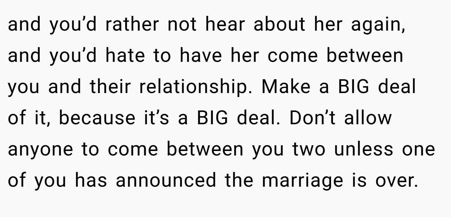 and you’d rather not hear about her again, and you’d hate to have her come between you and their relationship. Make a BIG deal of it, because it’s a BIG deal. Don’t allow anyone to come between you two unless one of you has announced the marriage is over.