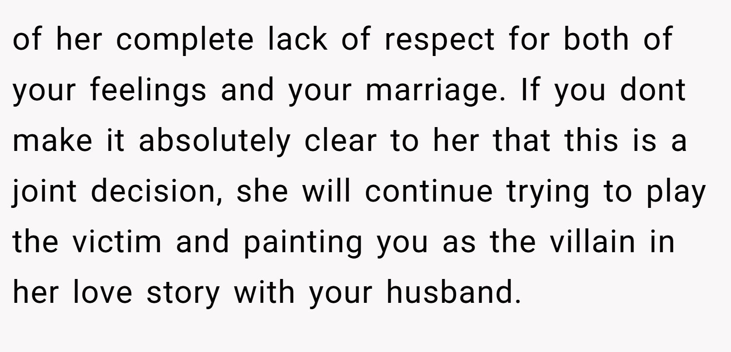 of her complete lack of respect for both of your feelings and your marriage. If you dont make it absolutely clear to her that this is a joint decision, she will continue trying to play the victim and painting you as the villain in her love story with your husband.