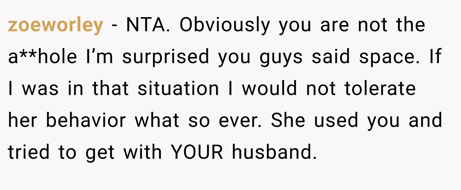 zoeworley − NTA. Obviously you are not the a**hole I’m surprised you guys said space. If I was in that situation I would not tolerate her behavior what so ever. She used you and tried to get with YOUR husband.
