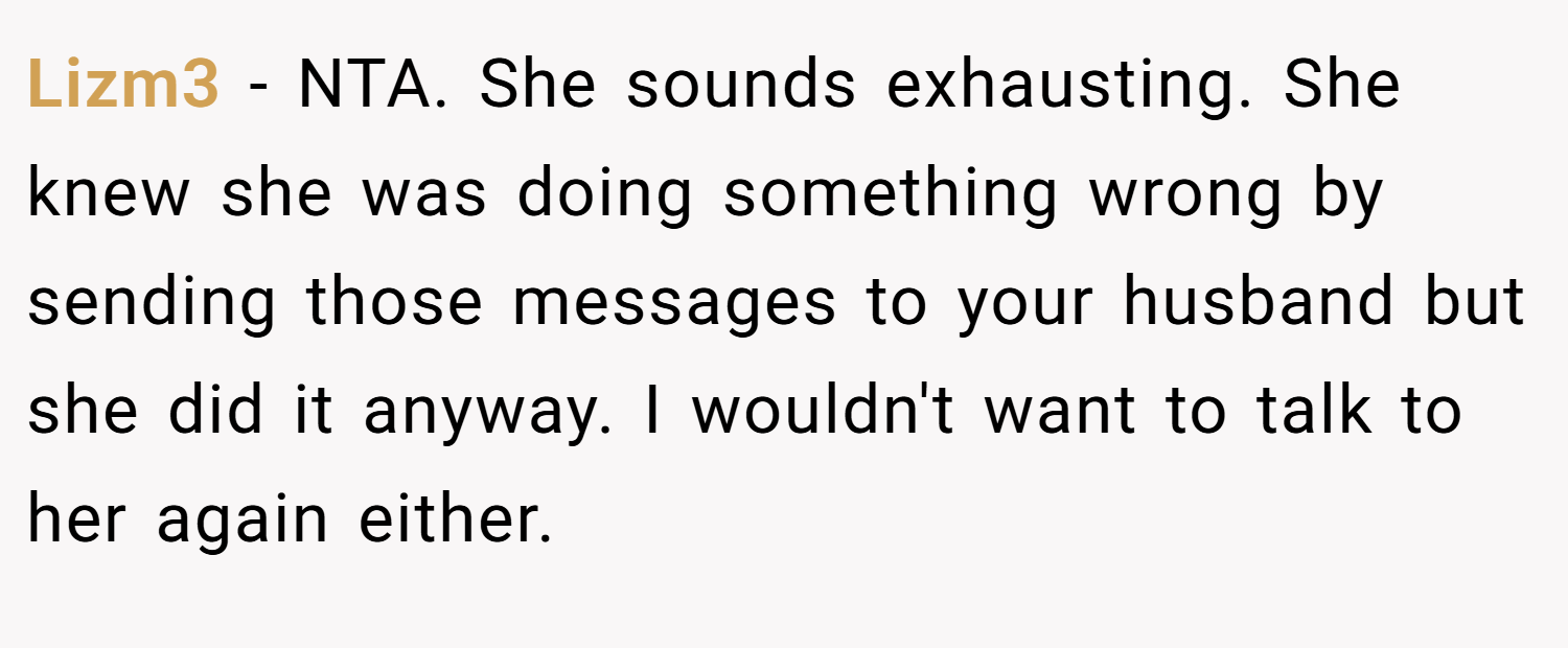 Lizm3 − NTA. She sounds exhausting. She knew she was doing something wrong by sending those messages to your husband but she did it anyway. I wouldn't want to talk to her again either.