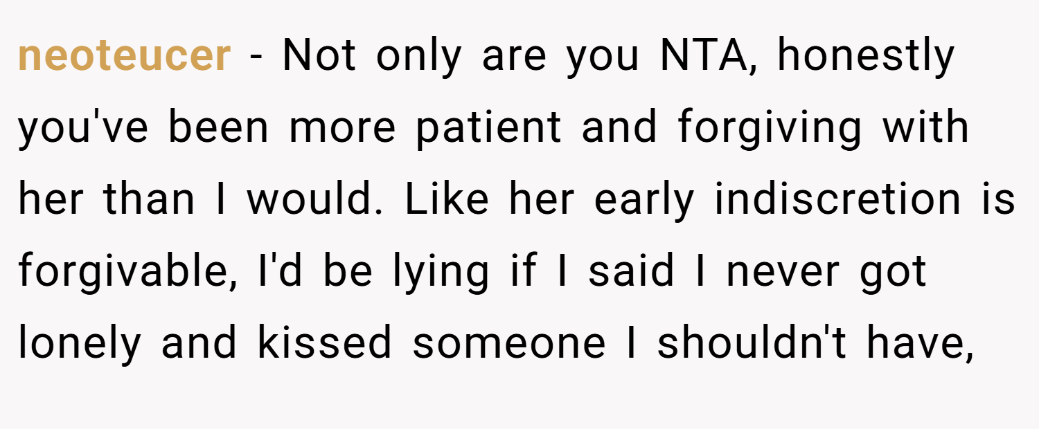 neoteucer − Not only are you NTA, honestly you've been more patient and forgiving with her than I would. Like her early indiscretion is forgivable, I'd be lying if I said I never got lonely and kissed someone I shouldn't have,