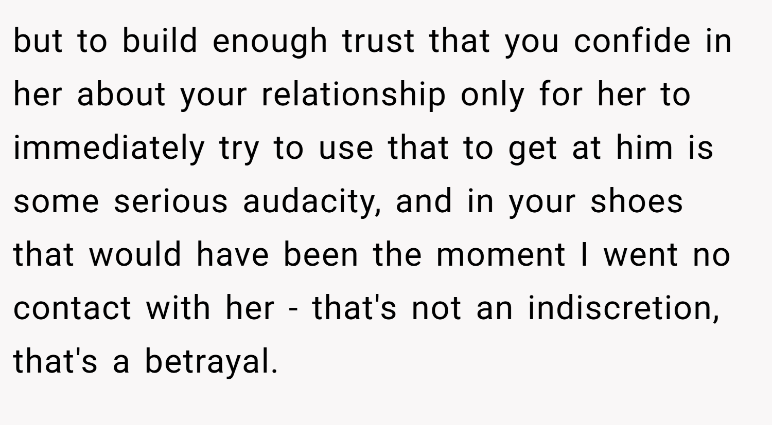 but to build enough trust that you confide in her about your relationship only for her to immediately try to use that to get at him is some serious audacity, and in your shoes that would have been the moment I went no contact with her - that's not an indiscretion, that's a betrayal.