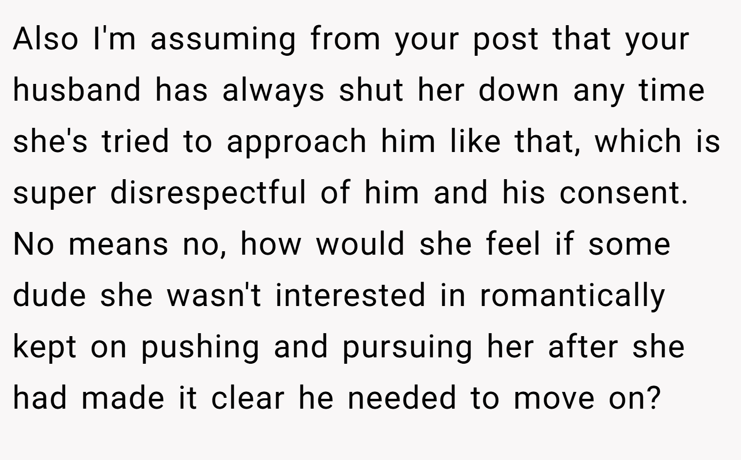 Also I'm assuming from your post that your husband has always shut her down any time she's tried to approach him like that, which is super disrespectful of him and his consent. No means no, how would she feel if some dude she wasn't interested in romantically kept on pushing and pursuing her after she had made it clear he needed to move on?