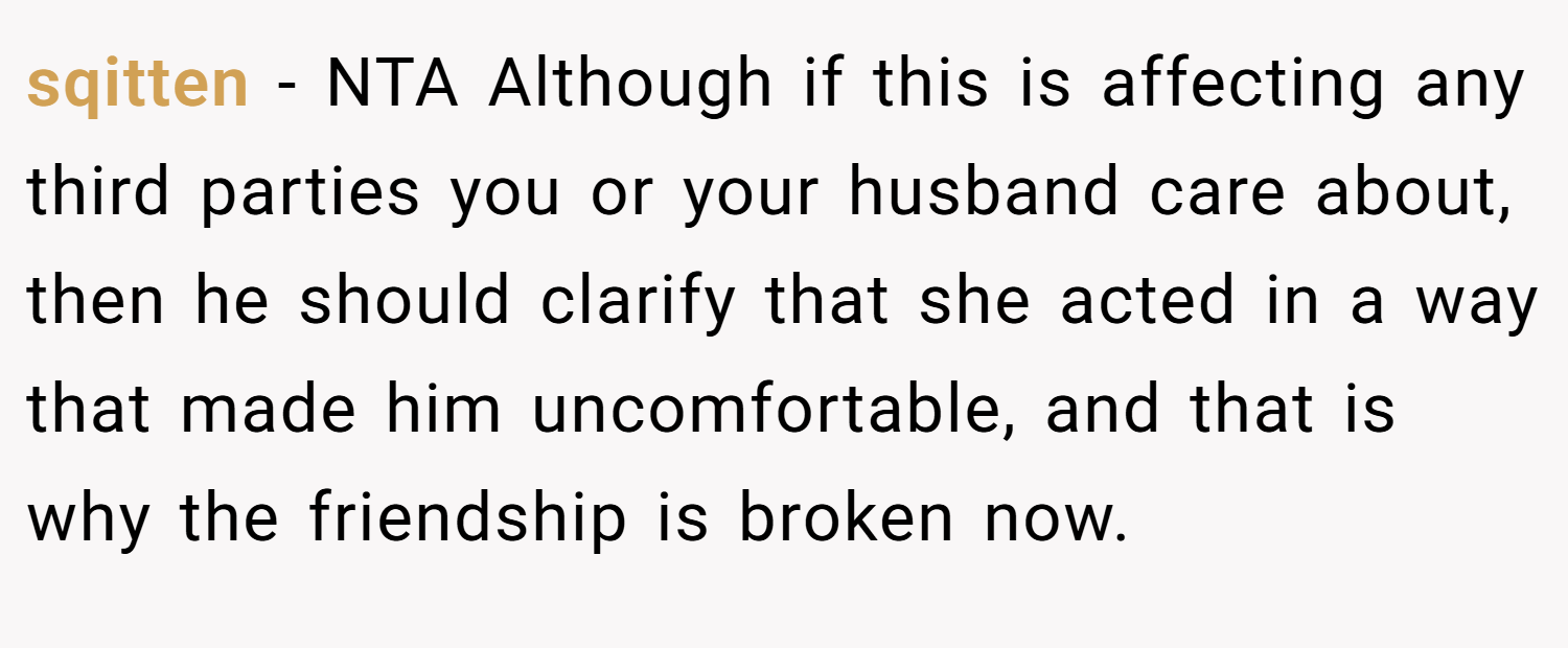 sqitten − NTA Although if this is affecting any third parties you or your husband care about, then he should clarify that she acted in a way that made him uncomfortable, and that is why the friendship is broken now.