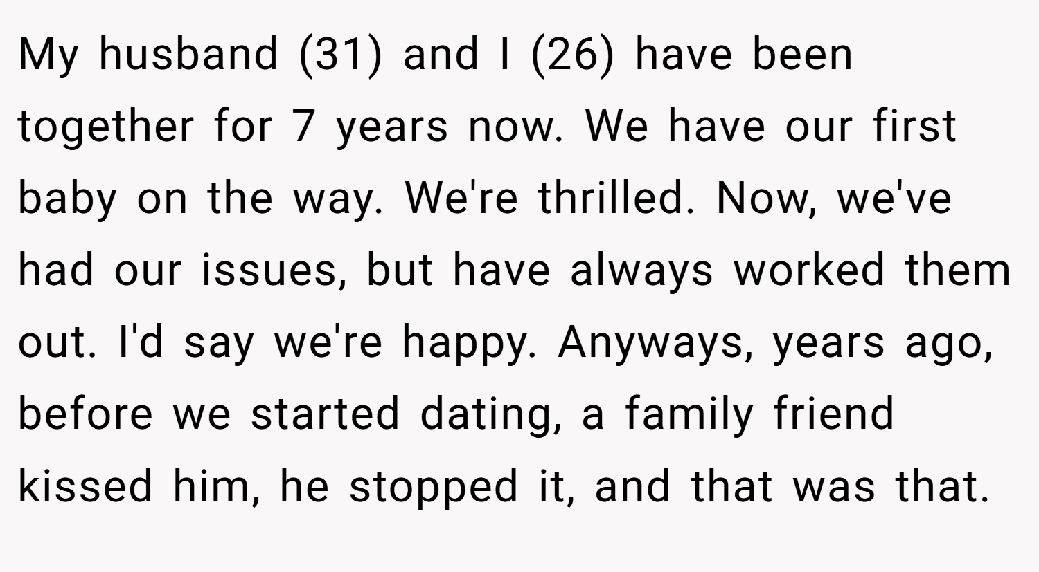 My husband (31) and I (26) have been together for 7 years now. We have our first baby on the way. We're thrilled. Now, we've had our issues, but have always worked them out. I'd say we're happy. Anyways, years ago, before we started dating, a family friend kissed him, he stopped it, and that was that.