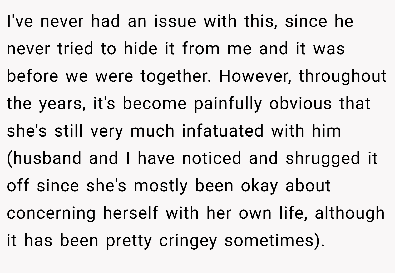 I've never had an issue with this, since he never tried to hide it from me and it was before we were together. However, throughout the years, it's become painfully obvious that she's still very much infatuated with him (husband and I have noticed and shrugged it off since she's mostly been okay about concerning herself with her own life, although it has been pretty cringey sometimes).
